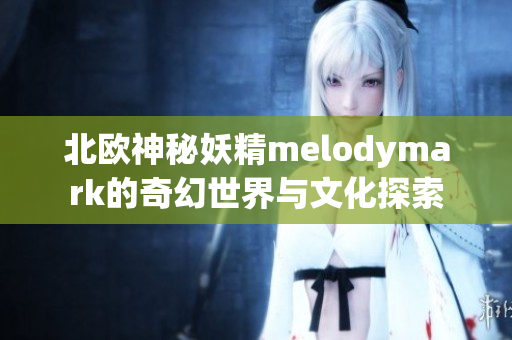 北欧神秘妖精melodymark的奇幻世界与文化探索