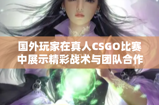 国外玩家在真人CSGO比赛中展示精彩战术与团队合作