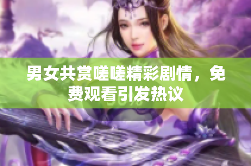 男女共赏嗟嗟精彩剧情，免费观看引发热议