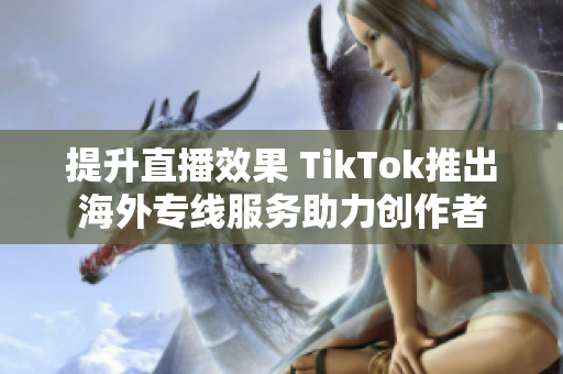 提升直播效果 TikTok推出海外专线服务助力创作者