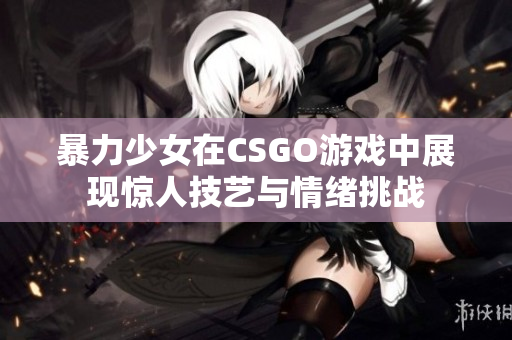 暴力少女在CSGO游戏中展现惊人技艺与情绪挑战