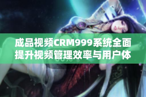 成品视频CRM999系统全面提升视频管理效率与用户体验