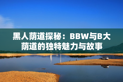 黑人荫道探秘：BBW与B大荫道的独特魅力与故事