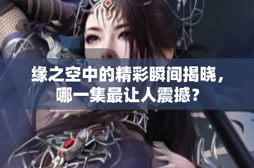 缘之空中的精彩瞬间揭晓，哪一集最让人震撼？