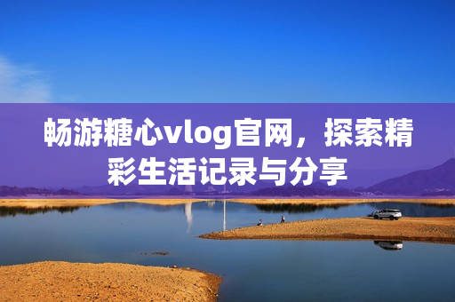 畅游糖心vlog官网，探索精彩生活记录与分享