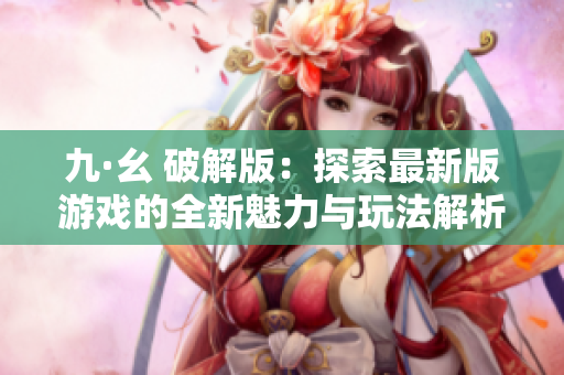 九·幺 破解版：探索最新版游戏的全新魅力与玩法解析