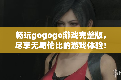 畅玩gogogo游戏完整版，尽享无与伦比的游戏体验！