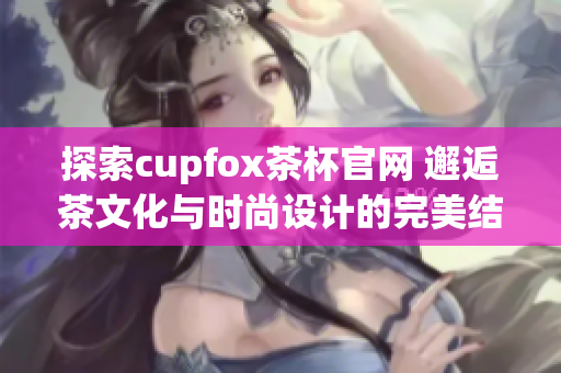 探索cupfox茶杯官网 邂逅茶文化与时尚设计的完美结合