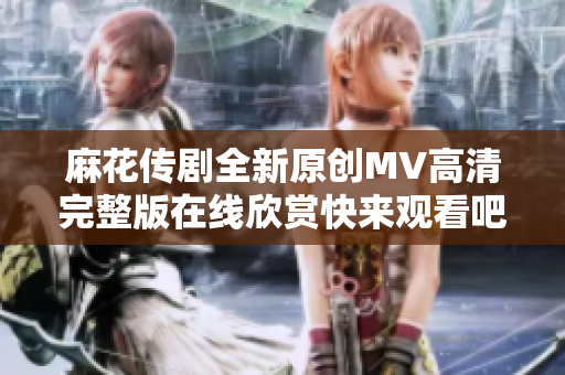 麻花传剧全新原创MV高清完整版在线欣赏快来观看吧