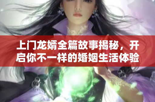 上门龙婿全篇故事揭秘，开启你不一样的婚姻生活体验