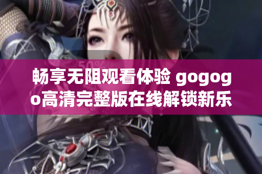 畅享无阻观看体验 gogogo高清完整版在线解锁新乐趣