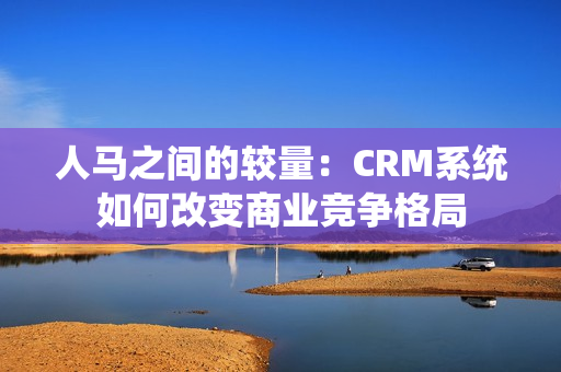 人马之间的较量：CRM系统如何改变商业竞争格局