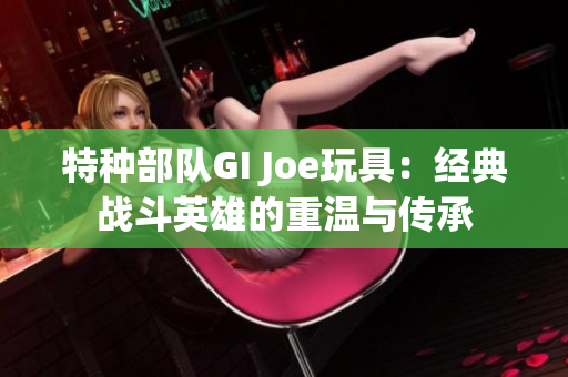 特种部队GI Joe玩具：经典战斗英雄的重温与传承