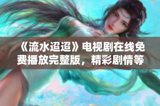 《流水迢迢》电视剧在线免费播放完整版，精彩剧情等你来追！