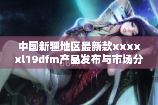 中国新疆地区最新款xxxxxl19dfm产品发布与市场分析