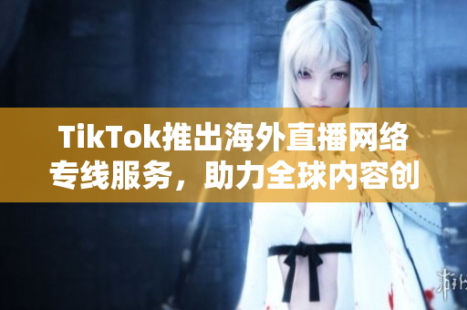 TikTok推出海外直播网络专线服务，助力全球内容创作