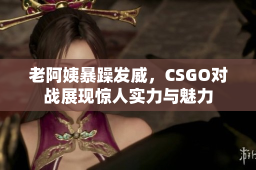 老阿姨暴躁发威，CSGO对战展现惊人实力与魅力