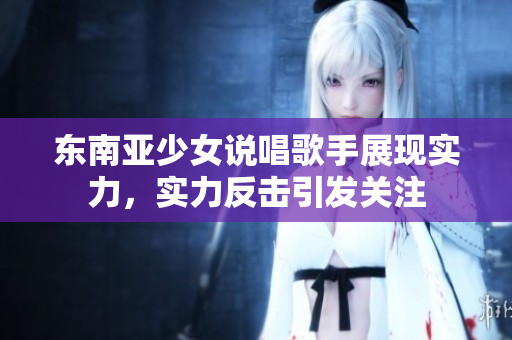 东南亚少女说唱歌手展现实力，实力反击引发关注