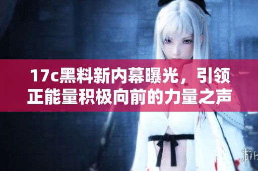 17c黑料新内幕曝光，引领正能量积极向前的力量之声