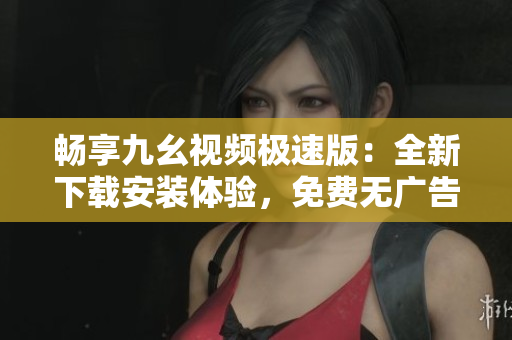 畅享九幺视频极速版：全新下载安装体验，免费无广告！