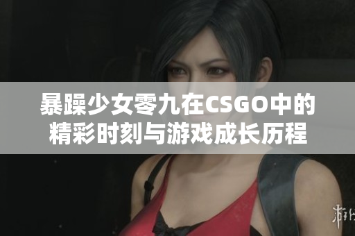 暴躁少女零九在CSGO中的精彩时刻与游戏成长历程