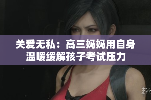 关爱无私：高三妈妈用自身温暖缓解孩子考试压力