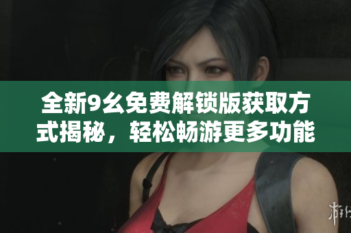 全新9幺免费解锁版获取方式揭秘，轻松畅游更多功能