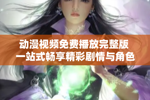 动漫视频免费播放完整版 一站式畅享精彩剧情与角色魅力