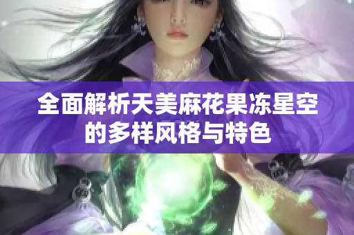 全面解析天美麻花果冻星空的多样风格与特色