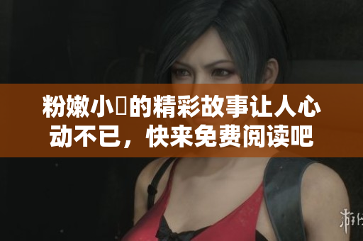 粉嫩小泬的精彩故事让人心动不已，快来免费阅读吧