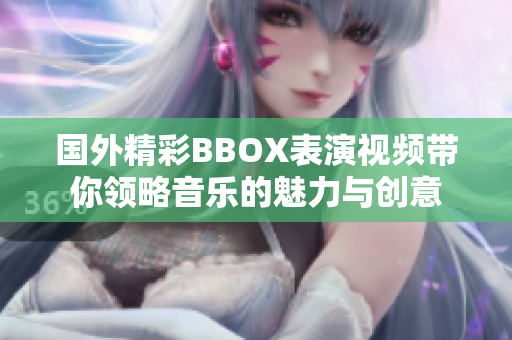 国外精彩BBOX表演视频带你领略音乐的魅力与创意