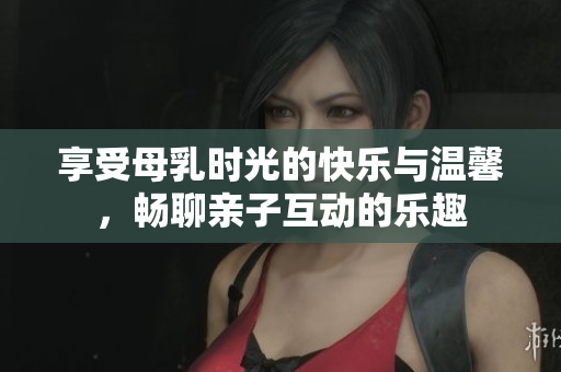 享受母乳时光的快乐与温馨，畅聊亲子互动的乐趣
