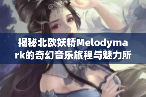 揭秘北欧妖精Melodymark的奇幻音乐旅程与魅力所在