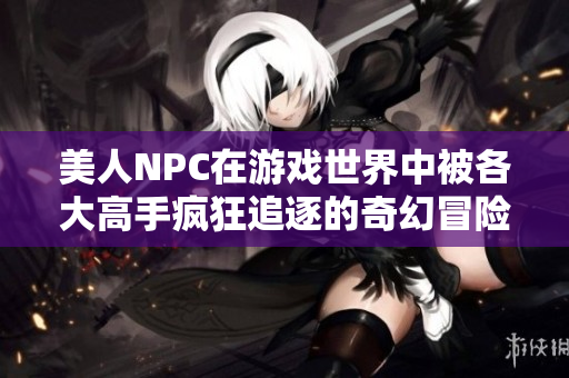 美人NPC在游戏世界中被各大高手疯狂追逐的奇幻冒险