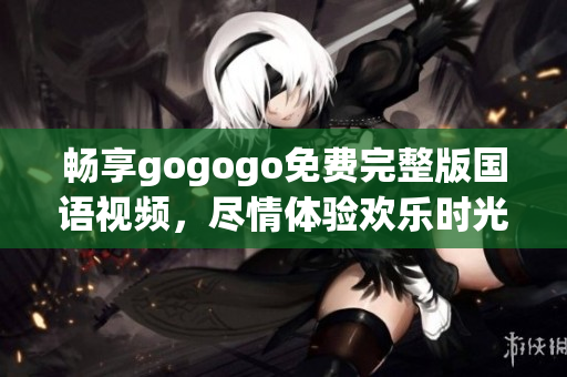 畅享gogogo免费完整版国语视频，尽情体验欢乐时光
