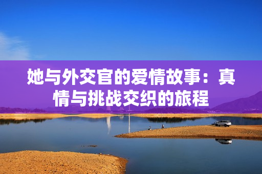 她与外交官的爱情故事：真情与挑战交织的旅程