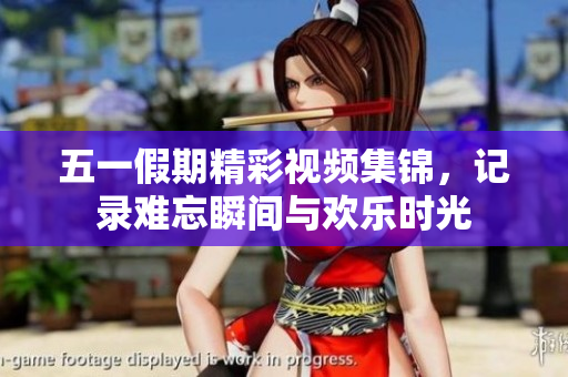 五一假期精彩视频集锦，记录难忘瞬间与欢乐时光