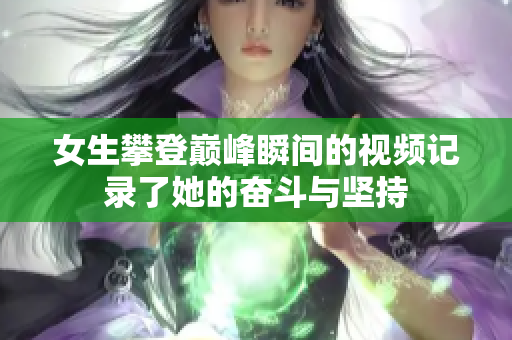 女生攀登巅峰瞬间的视频记录了她的奋斗与坚持