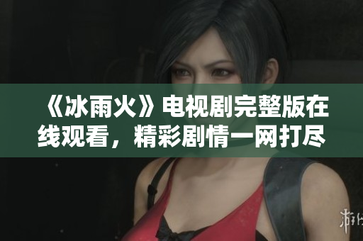 《冰雨火》电视剧完整版在线观看，精彩剧情一网打尽