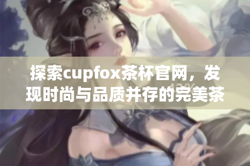探索cupfox茶杯官网，发现时尚与品质并存的完美茶具选择