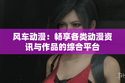 风车动漫：畅享各类动漫资讯与作品的综合平台