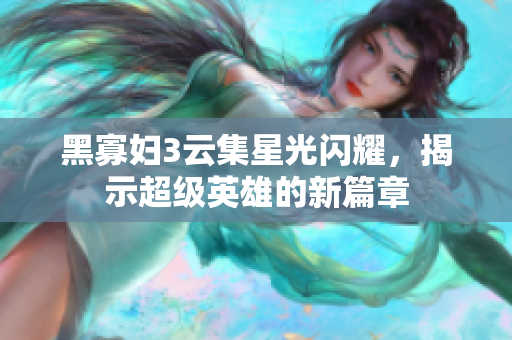 黑寡妇3云集星光闪耀，揭示超级英雄的新篇章