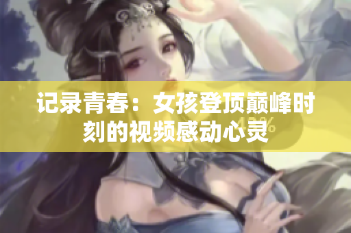 记录青春：女孩登顶巅峰时刻的视频感动心灵