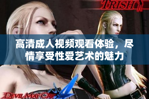 高清成人视频观看体验，尽情享受性爱艺术的魅力