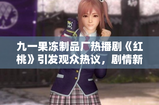 九一果冻制品厂热播剧《红桃》引发观众热议，剧情新颖引人入胜