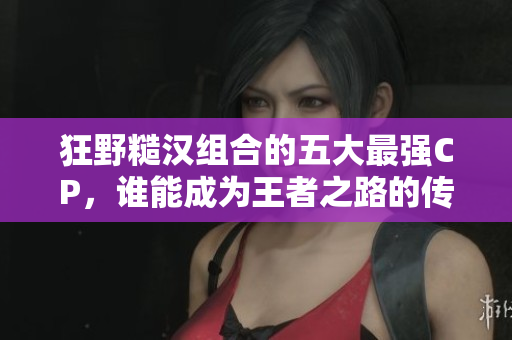 狂野糙汉组合的五大最强CP，谁能成为王者之路的传奇伙伴