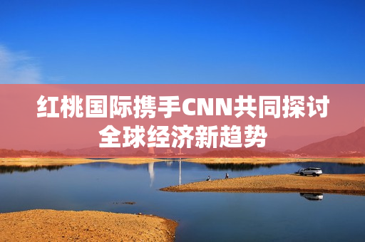 红桃国际携手CNN共同探讨全球经济新趋势