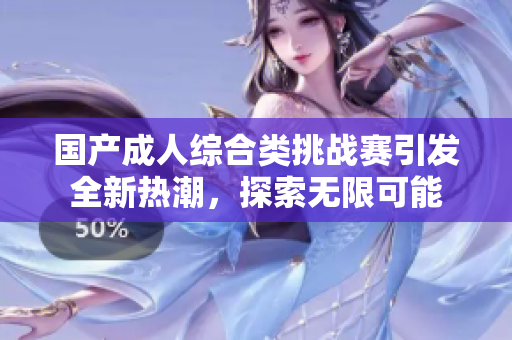 国产成人综合类挑战赛引发全新热潮，探索无限可能