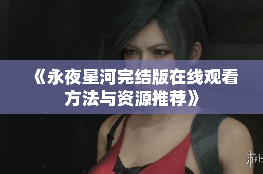 《永夜星河完结版在线观看方法与资源推荐》