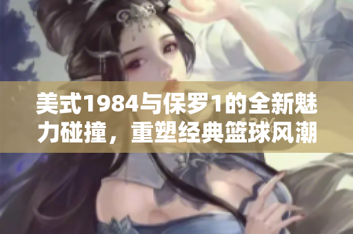 美式1984与保罗1的全新魅力碰撞，重塑经典篮球风潮